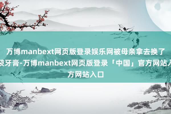万博manbext网页版登录娱乐网被母亲拿去换了一袋牙膏-万博manbext网页版登录「中国」官方网站入口