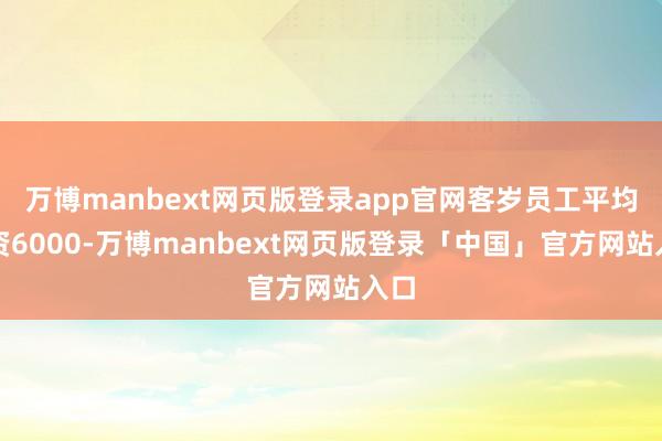 万博manbext网页版登录app官网客岁员工平均工资6000-万博manbext网页版登录「中国」官方网站入口