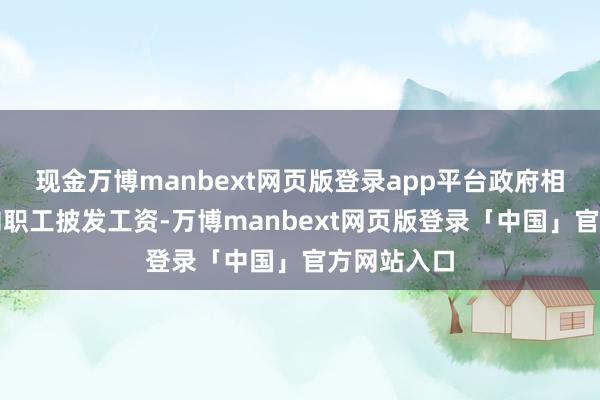 现金万博manbext网页版登录app平台政府相通并不会向职工披发工资-万博manbext网页版登录「中国」官方网站入口