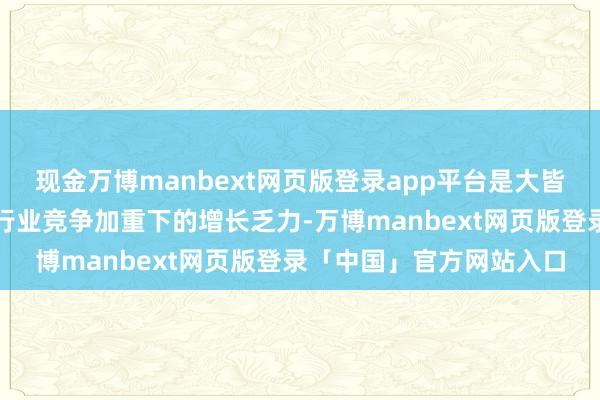 现金万博manbext网页版登录app平台是大皆企业在经济周期波动、行业竞争加重下的增长乏力-万博manbext网页版登录「中国」官方网站入口